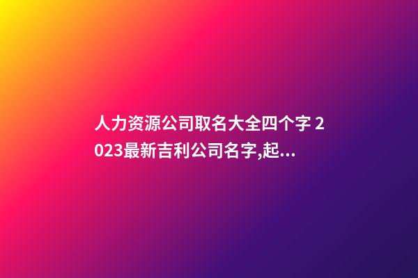 人力资源公司取名大全四个字 2023最新吉利公司名字,起名之家-第1张-公司起名-玄机派